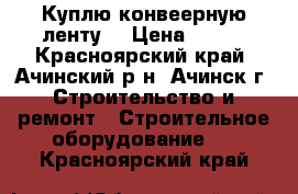 Куплю конвеерную ленту  › Цена ­ 356 - Красноярский край, Ачинский р-н, Ачинск г. Строительство и ремонт » Строительное оборудование   . Красноярский край